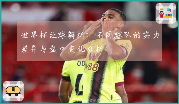 世界杯让球解析：不同球队的实力差异与盘口变化分析
